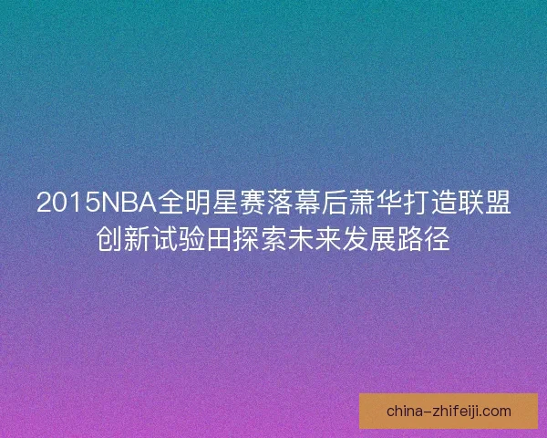 2015NBA全明星赛落幕后萧华打造联盟创新试验田探索未来发展路径