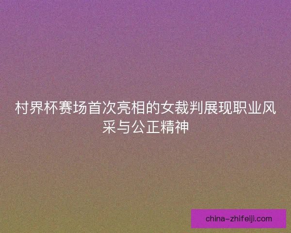 村界杯赛场首次亮相的女裁判展现职业风采与公正精神