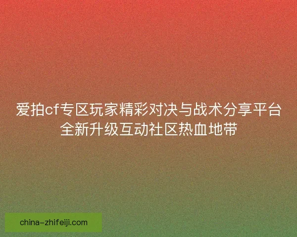 爱拍cf专区玩家精彩对决与战术分享平台全新升级互动社区热血地带