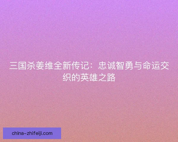 三国杀姜维全新传记：忠诚智勇与命运交织的英雄之路