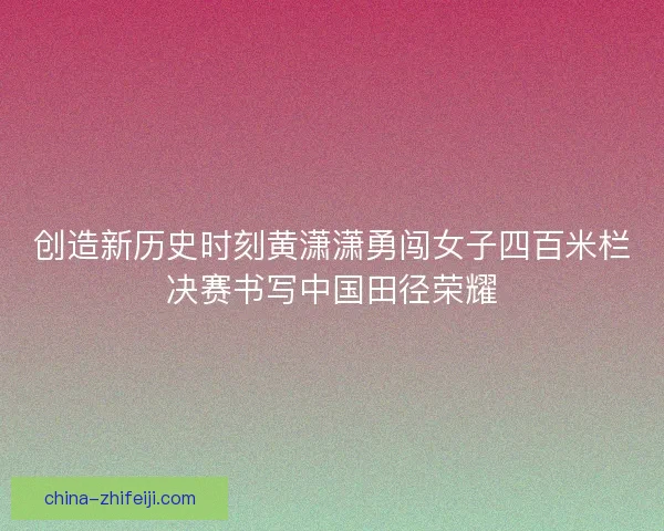 创造新历史时刻黄潇潇勇闯女子四百米栏决赛书写中国田径荣耀