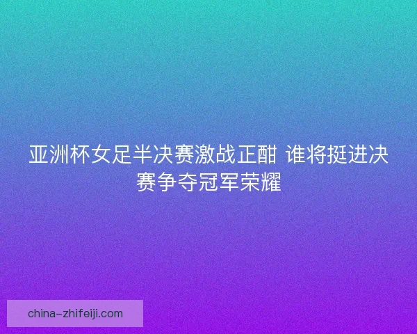 亚洲杯女足半决赛激战正酣 谁将挺进决赛争夺冠军荣耀