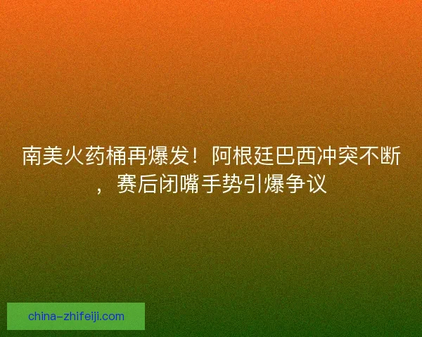 南美火药桶再爆发！阿根廷巴西冲突不断，赛后闭嘴手势引爆争议